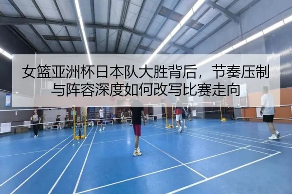 女篮亚洲杯日本队大胜背后，节奏压制与阵容深度如何改写比赛走向